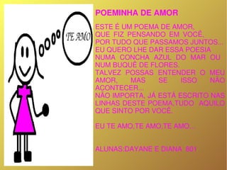 POEMINHA DE AMOR
1
   
      ESTE É UM POEMA DE AMOR,
      QUE  FIZ  PENSANDO  EM  VOCÊ,             
      POR TUDO QUE PASSAMOS JUNTOS...
      EU QUERO LHE DAR ESSA POESIA
      NUMA  CONCHA  AZUL  DO  MAR  OU   
      NUM BUQUÊ DE FLORES.
      TALVEZ  POSSAS  ENTENDER  O  MEU 
      AMOR,      MAS   SE    ISSO     NÃO 
      ACONTECER...
      NÃO IMPORTA, JÁ ESTÁ ESCRITO NAS 
      LINHAS DESTE POEMA,TUDO  AQUILO 
      QUE SINTO POR VOCÊ.

      EU TE AMO,TE AMO,TE AMO...


      ALUNAS:DAYANE E DIANA  801
 