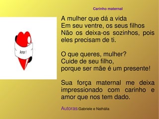 Carinho maternal

A mulher que dá a vida 
Em seu ventre, os seus filhos 
Não  os  deixa­os  sozinhos,  pois 
eles precisam de ti.

O que queres, mulher? 
Cuide de seu filho,
porque ser mãe é um presente!

Sua  força  maternal  me  deixa 
impressionado  com  carinho  e 
amor que nos tem dado.
Autoras:Gabriele e Nathália 
 