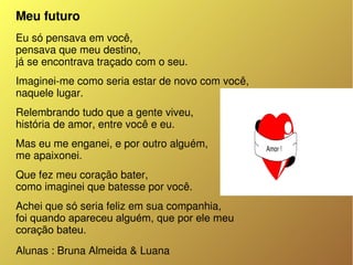 Meu futuro
Eu só pensava em você,
pensava que meu destino,
já se encontrava traçado com o seu.
Imaginei­me como seria estar de novo com você,
naquele lugar.
Relembrando tudo que a gente viveu,
história de amor, entre você e eu.
Mas eu me enganei, e por outro alguém,
me apaixonei.
Que fez meu coração bater,
como imaginei que batesse por você.
Achei que só seria feliz em sua companhia,
foi quando apareceu alguém, que por ele meu
coração bateu.
Alunas : Bruna Almeida & Luana 
 