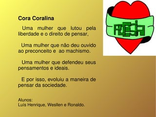 Cora Coralina
   Uma  mulher  que  lutou  pela 
liberdade e o direito de pensar, 
  
  Uma mulher que não deu ouvido 
ao preconceito e  ao machismo.
  
  Uma mulher que defendeu seus 
pensamentos e ideais.
  
  E por isso, evoluiu a maneira de 
pensar da sociedade. 

Alunos:
Luís Henrique, Wesllen e Ronaldo.
 