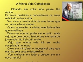  A Minha Vida Complicada
       Olhando  em  volta  tudo  passa  tão 
rápido...
Fazemos  besteiras  e  concertamos  os  erros 
refletindo sobre a vida.
    Vou  viver  a  minha  vida  de  uma  forma  que 
os outros não se metam.
    Quero  aproveitar  a  minha  juventude,antes 
que envelheça.
  Quero ser normal, poder sair e curtir , mais 
vejo que pelo pouco tempo que me resta de 
juventude não irei curtir muito.
  Vejo  que  minha  vida  irá  ser  muito 
complicada no futuro.
    Creio  em  mim,farei  o  impossível  para  que 
ela não seja seca e desprezível.
    Vou  melhorar  em  tudo  e  crescer  em  um 
novo mundo! 
 