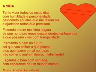 A VIDA
Tento viver todos os meus dias
com humildade e personalidade
perdoando aqueles que me fazem mal
e ajudando todos que precisam.
Fazendo o bem me sinto segura
de que no futuro meus descendentes,tenham paz 
e que possam viver com tranquilidade.
Plantando o bem no futuro
sei que vou colher o que plantei,
e os que fazem o mal no futuro
irão colher o mal em dobro, infelizmente!
Façamos o bem com vontade,
com esperança de um mundo melhor.
Alunas : Ana Carolina e Camila 
 