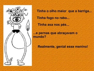 Tinha o olho maior que a barriga...

  Tinha fogo no rabo...

  Tinha asa nos pés...

...e pernas que abraçavam o
mundo?

  Realmente, genial esse menino!
 