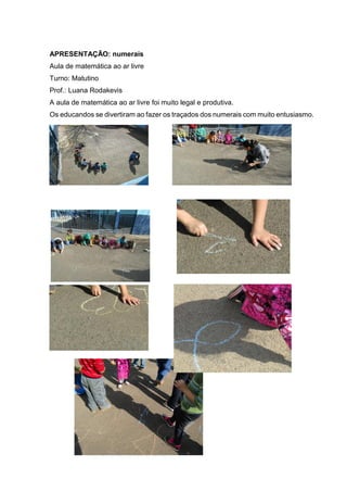 APRESENTAÇÃO: numerais
Aula de matemática ao ar livre
Turno: Matutino
Prof.: Luana Rodakevis
A aula de matemática ao ar livre foi muito legal e produtiva.
Os educandos se divertiram ao fazer os traçados dos numerais com muito entusiasmo.
 