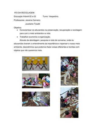 R’S DA RECICLAGEM.
Educação Infantil 02 e 03 Turno: Vespertino.
Professoras: Janaina Carneiro
Jucelaine Tosatti
Objetivo:
 Conscientizar os educandos na preservação, recuperação e reciclagem
para com o meio ambiente e a vida.
 Trabalhar economia e organização.
Através de abordagem, pesquisa e roda de conversa, onde os
educandos tiveram o entendimento da importância e repensar o nosso meio
ambiente, descobrimos que podemos fazer coisas diferentes e bonitas com
objetos que não queremos mais.
 