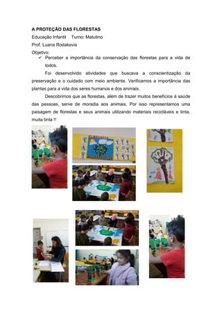 A PROTEÇÃO DAS FLORESTAS
Educação Infantil Turno: Matutino
Prof. Luana Rodakevis
Objetivo:
 Perceber a importância da conservação das florestas para a vida de
todos.
Foi desenvolvido atividades que buscava a conscientização da
preservação e o cuidado com meio ambiente. Verificamos a importância das
plantas para a vida dos seres humanos e dos animais.
Descobrimos que as florestas, além de trazer muitos benefícios à saúde
das pessoas, serve de moradia aos animais. Por isso representamos uma
paisagem de florestas e seus animais utilizando materiais recicláveis e tinta,
muita tinta !!
 
