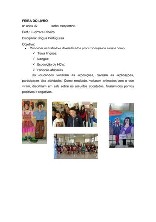 FEIRA DO LIVRO
8º anos 02 Turno: Vespertino
Prof.: Lucimara Ribeiro
Disciplina: Língua Portuguesa
Objetivo:
 Conhecer os trabalhos diversificados produzidos pelos alunos como:
 Trava línguas;
 Mangas;
 Exposição de HQ’s;
 Bonecas africanas.
Os educandos visitaram as exposições, ouviram as explicações,
participaram das atividades. Como resultado, voltaram animados com o que
viram, discutiram em sala sobre os assuntos abordados, falaram dos pontos
positivos e negativos.
 