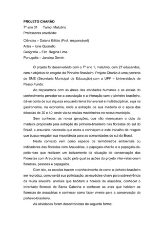 PROJETO CHARÃO
7º ano 01 Turno: Matutino
Professores envolvido:
Ciências – Daiana Bilibio (Prof. responsável)
Artes – Ione Quiarello
Geografia – Eliz Regina Lima
Português – Janaina Demin
O projeto foi desenvolvido com o 7º ano 1, matutino, com 27 educandos,
com o objetivo de resgate do Pinheiro Brasileiro, Projeto Charão é uma parceria
de SME (Secretaria Municipal de Educação) com a UPF – Universidade de
Passo Fundo.
Ao depararmos com as áreas das atividades humanas e as atesas do
conhecimento percebe-se a associação e a interação com o pinheiro brasileiro,
dá-se conta de sua riqueza enquanto tema transversal e multidisciplinar, seja na
gastronomia, na economia, onde a extração de sua madeira oi o ápice das
décadas de 30 e 40, onde via-se muitas madeireiras no nosso município.
Sem conhecer, as novas gerações, que não vivenciaram o ciclo da
madeira propiciado pela extração do pinheiro-brasileiro nas florestas do sul do
Brasil, a araucária necessita que estes a conheçam e este trabalho de resgate
que busca resgatar sua importância para as comunidades do sul do Brasil.
Neste contexto vem como espécie de termômetros ambientais ou
indicadores das florestas com Araucárias, o papagaio-charão e o papagaio-de-
peito-roxo que realizam um balizamento da situação de conservação das
Florestas com Araucárias, razão pela qual as ações do projeto inter-relacionam
florestas, pessoas e papagaios.
Com isto, as escolas trazem o conhecimento de como o pinheiro brasileiro
ser reproduz, como se dá sua polinização, as espécies-chave para sobrevivência
da fauna silvestre, animais que habitam a floresta de araucária, conhecer o
inventario florestal de Santa Catarina e conhecer as aves que habitam as
florestas de araucárias e conhecer como fazer viveiro para a conservação do
pinheiro-brasileiro.
As atividades foram desenvolvidas da seguinte forma:
 