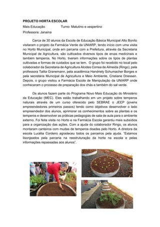 PROJETO HORTA ESCOLAR
Mais Educação Turno: Matutino e vespertino
Professora: Janaina
Cerca de 30 alunos da Escola de Educação Básica Municipal Alto Bonito
visitaram o projeto da Farmácia Verde da UNIARP, tendo início com uma visita
no Horto Municipal, onde em parceria com a Prefeitura, através da Secretaria
Municipal de Agricultura, são cultivados diversos tipos de ervas medicinais e
também temperos. No Horto, tiveram informações sobre os tipos de plantas
cultivadas e formas de cuidados que se tem. O grupo foi recebido no local pelo
colaborador da Secretaria de Agricultura Alcides Correa de Almeida (Ringo), pela
professora Talita Granemann, pela acadêmica Handriely Schumacher Borges e
pela secretária Municipal de Agricultura e Meio Ambiente, Cristiane Driessen.
Depois, o grupo visitou a Farmácia Escola de Manipulação da UNIARP onde
conheceram o processo de preparação dos chás e também do sal verde.
Os alunos fazem parte do Programa Novo Mais Educação do Ministério
da Educação (MEC). Eles estão trabalhando em um projeto sobre temperos
naturais através de um curso oferecido pelo SEBRAE o JEEP (jovens
empreendedores primeiros passos) tendo como objetivos desenvolver o lado
empreendedor dos alunos, aprimorar os conhecimentos sobre as plantas e os
temperos e desenvolver as práticas pedagogias de sala de aula para o ambiente
externo. Foi feita visita no Horto e na Farmácia Escola garantiu mais subsídios
para a organização das ações. Com a ajuda do colaborador Ringo, os alunos
montaram canteiros com mudas de temperos doadas pelo Horto. A diretora da
escola Lucélia Cordeiro agradeceu todos os parceiros pela ajuda. “Estamos
lisonjeados pela parceria na reestruturação da horta na escola e pelas
informações repassadas aos alunos”.
 