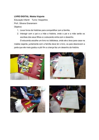 LIVRO DIGITAL: Maleta Viajante
Educação Infantil Turno: Vespertino
Prof.: Silvana Granemann
Objetivo:
1. Levar livros de histórias para compartilhar com a família.
2. Interagir com o pai e a mãe a história, onde o pai e a mãe serão os
escribas dos seus filhos e o educando entra com o desenho.
O educando escolhe um livro na biblioteca, onde ele o leva para casa na
maleta viajante, juntamente com a família deve ler o livro, os pais descrevem a
parte que ele mais gostou e pôr fim a criança faz um desenho da história.
 