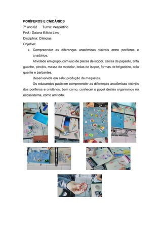 PORÍFEROS E CNIDÁRIOS
7º ano 02 Turno: Vespertino
Prof.: Daiana Bilibio Lins
Disciplina: Ciências
Objetivo:
 Compreender as diferenças anatômicas visíveis entre poríferos e
cnadários;
Atividade em grupo, com uso de placas de isopor, caixas de papelão, tinta
guache, pincéis, massa de modelar, bolas de isopor, formas de brigadeiro, cola
quente e barbantes.
Desenvolvida em sala: produção de maquetes.
Os educandos puderam compreender as diferenças anatômicas visíveis
dos poríferos e cnidários, bem como, conhecer o papel destes organismos no
ecossistema, como um todo.
 