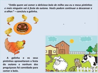 “Então quem vai comer o delicioso bolo de milho sou eu e meus pintinhos
e mais ninguém vai à festa do outono. Vocês podem continuar a descansar e
a olhar.” – concluiu a galinha.
A galinha e os seus
pintinhos aproveitaram a festa
do outono e nenhum dos
preguiçosos foi convidado para
comer o bolo.
 