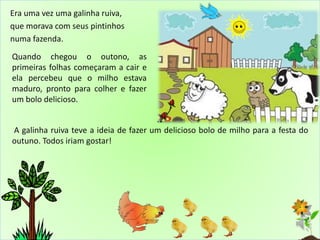 Era uma vez uma galinha ruiva,
que morava com seus pintinhos
numa fazenda.
Quando chegou o outono, as
primeiras folhas começaram a cair e
ela percebeu que o milho estava
maduro, pronto para colher e fazer
um bolo delicioso.
A galinha ruiva teve a ideia de fazer um delicioso bolo de milho para a festa do
outuno. Todos iriam gostar!
 
