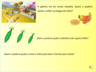 Quem a poderia ajudar a moer o milho para fazer a farinha para o bolo?
A galinha iria ter muito trabalho. Quem a poderia
ajudar a colher as espigas de milho?
Quem a poderia ajudar a debulhar todo aquele milho?
 