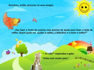 “ - Vou fazer a Festa do outono mas preciso de ajuda para fazer o bolo de
milho. Quem pode me ajudar a colher, a debulhar e a moer o milho?”
“- Eu não!” respondeu o gato.
“Estou com muito sono.”
Resolveu, então, procurar os seus amigos.
 