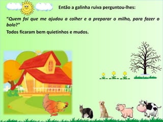 “Quem foi que me ajudou a colher e a preparar o milho, para fazer o
bolo?”
Todos ficaram bem quietinhos e mudos.
Então a galinha ruiva perguntou-lhes:
 