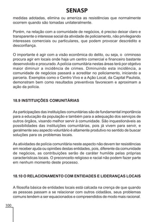 SENASP
medidas adotadas, elimina ou ameniza as resistências que normalmente
ocorrem quando são tomadas unilateralmente.
Porém, na relação com a comunidade de negócios, é preciso deixar claro e
transparente o interesse social da atividade de policiamento, não privilegiando
interesses comerciais ou particulares, que podem provocar descrédito e
desconfiança.
O importante é agir com a visão econômica do delito, ou seja, o criminoso
procura agir em locais onde haja um centro comercial e financeiro bastante
desenvolvido e procurado. A polícia comunitária nestas áreas terá por objetivo
maior diminuir a incidência de crimes. Diminuindo esta incidência, a
comunidade de negócios passará a acreditar no policiamento, iniciando a
parceria. Exemplos como o Centro Vivo e a Ação Local, da Capital Paulista,
demonstram bem como resultados preventivos favorecem e aproximam a
ação da polícia.

18.9 INSTITUIÇÕES COMUNITÁRIAS
As participações das instituições comunitárias são de fundamental importância
para a educação da população e também para a adequação dos serviços de
outros órgãos, visando melhor servir à comunidade. São inquestionáveis as
possibilidades das instituições comunitárias, pois já vivem para servir, e
geralmente seu aspecto voluntário é altamente produtivo no sentido de buscar
soluções para os problemas locais.
As atividades de polícia comunitária neste aspecto não devem ter resistências
em receber ajuda ou opiniões destas entidades, pois, diferente da comunidade
de negócios, as contribuições serão de caráter humilde pelas próprias
características locais. O preconceito religioso e racial não podem fazer parte
em nenhum momento deste processo.

18.10 O RELACIONAMENTO COM ENTIDADES E LIDERANÇAS LOCAIS
A filosofia básica de entidades locais está calcada na crença de que quando
as pessoas passam a se relacionar com outros cidadãos, seus problemas
comuns tendem a ser equacionados e compreendidos de modo mais racional.
100

 