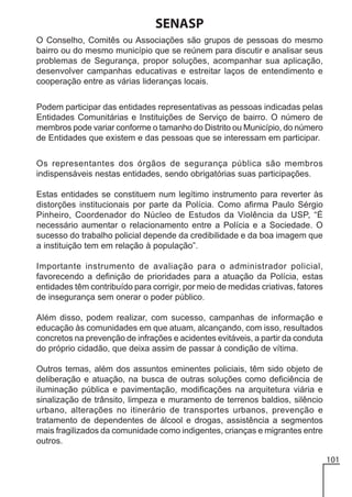 SENASP
O Conselho, Comitês ou Associações são grupos de pessoas do mesmo
bairro ou do mesmo município que se reúnem para discutir e analisar seus
problemas de Segurança, propor soluções, acompanhar sua aplicação,
desenvolver campanhas educativas e estreitar laços de entendimento e
cooperação entre as várias lideranças locais.
Podem participar das entidades representativas as pessoas indicadas pelas
Entidades Comunitárias e Instituições de Serviço de bairro. O número de
membros pode variar conforme o tamanho do Distrito ou Município, do número
de Entidades que existem e das pessoas que se interessam em participar.
Os representantes dos órgãos de segurança pública são membros
indispensáveis nestas entidades, sendo obrigatórias suas participações.
Estas entidades se constituem num legítimo instrumento para reverter às
distorções institucionais por parte da Polícia. Como afirma Paulo Sérgio
Pinheiro, Coordenador do Núcleo de Estudos da Violência da USP, “É
necessário aumentar o relacionamento entre a Polícia e a Sociedade. O
sucesso do trabalho policial depende da credibilidade e da boa imagem que
a instituição tem em relação à população”.
Importante instrumento de avaliação para o administrador policial,
favorecendo a definição de prioridades para a atuação da Polícia, estas
entidades têm contribuído para corrigir, por meio de medidas criativas, fatores
de insegurança sem onerar o poder público.
Além disso, podem realizar, com sucesso, campanhas de informação e
educação às comunidades em que atuam, alcançando, com isso, resultados
concretos na prevenção de infrações e acidentes evitáveis, a partir da conduta
do próprio cidadão, que deixa assim de passar à condição de vítima.
Outros temas, além dos assuntos eminentes policiais, têm sido objeto de
deliberação e atuação, na busca de outras soluções como deficiência de
iluminação pública e pavimentação, modificações na arquitetura viária e
sinalização de trânsito, limpeza e muramento de terrenos baldios, silêncio
urbano, alterações no itinerário de transportes urbanos, prevenção e
tratamento de dependentes de álcool e drogas, assistência a segmentos
mais fragilizados da comunidade como indigentes, crianças e migrantes entre
outros.
101

 
