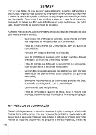 SENASP
Por ter sua força no seu caráter suprapartidário, estando estruturado e
organizado, organizações sociais são um poderoso instrumento para reverter
a violência, verdadeira peste social que se espalha pelas ruas e atinge níveis
insustentáveis. Para tanto é necessário aprimorar o seu funcionamento,
corrigindo as falhas que têm sido detectadas ao longo do tempo e, por outro
lado, disseminando as experiências de sucesso.
As falhas mais comuns, a comprometer a eficiência ideal de entidades sociais
são, numa primeira análise:
-

Burocracia nas instituições públicas, ocasionando demora
nas respostas às necessidades da Comunidade;

-

Falta de envolvimento da Comunidade, com as questões
comunitárias;

-

Policiais em funções diretivas na entidade;

-

Uso de instalações policiais para sediar reuniões dessas
entidades, ao invés de ambientes neutros;

-

Falta de clareza na detecção de problemas de segurança,
suas causas reais e soluções adequadas;

-

Comunidade que apenas reage aos problemas, sem oferecer
alternativas de planejamento para solucionar as questões
elencadas;

-

Excessiva movimentação de autoridades policiais da área,
frustrando sua integração com a comunidade;

-

Uso indevido para fins políticos;

-

Falta de divulgação, quanto ao local, data e horário das
reuniões, bem como suas finalidades e forma de participação.

18.11 VEÍCULOS DE COMUNICAÇÃO
Na natural disputa entre os veículos de comunicação, o enfoque pró-ativo de
Polícia Comunitária pode criar na organização policial a oportunidade de
contar com o apoio da imprensa para educar o público. É preciso aproveitar
melhor os espaços disponíveis na pequena e média imprensa, jornais de
102

 