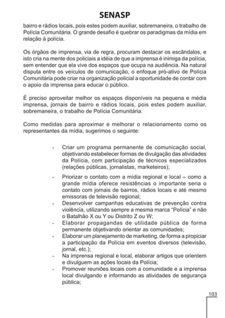 SENASP
bairro e rádios locais, pois estes podem auxiliar, sobremaneira, o trabalho de
Polícia Comunitária. O grande desafio é quebrar os paradigmas da mídia em
relação à polícia.
Os órgãos de imprensa, via de regra, procuram destacar os escândalos, e
isto cria na mente dos policiais a idéia de que a imprensa é inimiga da polícia,
sem entender que ela vive dos espaços que ocupa na audiência. Na natural
disputa entre os veículos de comunicação, o enfoque pró-ativo de Polícia
Comunitária pode criar na organização policial a oportunidade de contar com
o apoio da imprensa para educar o público.
É preciso aproveitar melhor os espaços disponíveis na pequena e média
imprensa, jornais de bairro e rádios locais, pois estes podem auxiliar,
sobremaneira, o trabalho de Polícia Comunitária.
Como medidas para aproximar e melhorar o relacionamento como os
representantes da mídia, sugerimos o seguinte:
-

Criar um programa permanente de comunicação social,
objetivando estabelecer formas de divulgação das atividades
da Polícia, com participação de técnicos especializados
(relações públicas, jornalistas, marketeiros);

-

Priorizar o contato com a mídia regional e local – como a
grande mídia oferece resistências o importante seria o
contato com jornais de bairros, rádios locais e até mesmo
emissoras de televisão regional;
Desenvolver campanhas educativas de prevenção contra
violência, utilizando sempre a mesma marca “Polícia” e não
o Batalhão X ou Y ou Distrito Z ou W;
Elaborar propagandas de utilidade pública de forma
permanente objetivando orientar as comunidades;
Elaborar um planejamento de marketing, de forma a propiciar
a participação da Polícia em eventos diversos (televisão,
jornal, etc.);
Na imprensa regional e local, elaborar artigos que orientem
e divulguem as ações locais da Polícia;
Promover reuniões locais com a comunidade e a imprensa
local divulgando e informando as atividades de segurança
pública;

-

-

-

103

 