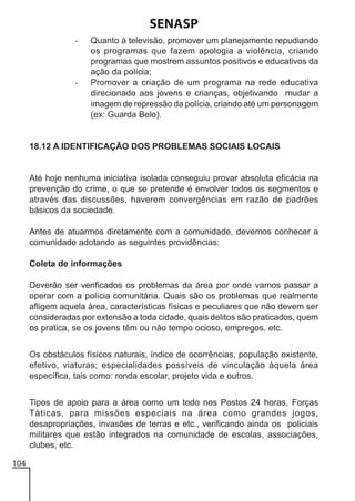 SENASP
-

-

Quanto à televisão, promover um planejamento repudiando
os programas que fazem apologia a violência, criando
programas que mostrem assuntos positivos e educativos da
ação da polícia;
Promover a criação de um programa na rede educativa
direcionado aos jovens e crianças, objetivando mudar a
imagem de repressão da polícia, criando até um personagem
(ex: Guarda Belo).

18.12 A IDENTIFICAÇÃO DOS PROBLEMAS SOCIAIS LOCAIS

Até hoje nenhuma iniciativa isolada conseguiu provar absoluta eficácia na
prevenção do crime, o que se pretende é envolver todos os segmentos e
através das discussões, haverem convergências em razão de padrões
básicos da sociedade.
Antes de atuarmos diretamente com a comunidade, devemos conhecer a
comunidade adotando as seguintes providências:
Coleta de informações
Deverão ser verificados os problemas da área por onde vamos passar a
operar com a polícia comunitária. Quais são os problemas que realmente
afligem aquela área, características físicas e peculiares que não devem ser
consideradas por extensão a toda cidade, quais delitos são praticados, quem
os pratica, se os jovens têm ou não tempo ocioso, empregos, etc.
Os obstáculos físicos naturais, índice de ocorrências, população existente,
efetivo, viaturas; especialidades possíveis de vinculação àquela área
específica, tais como: ronda escolar, projeto vida e outros.
Tipos de apoio para a área como um todo nos Postos 24 horas, Forças
Táticas, para missões especiais na área como grandes jogos,
desapropriações, invasões de terras e etc., verificando ainda os policiais
militares que estão integrados na comunidade de escolas, associações,
clubes, etc.
104

 