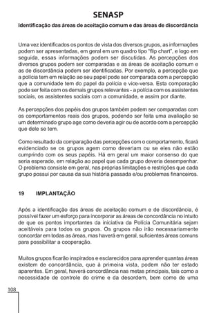 SENASP
Identificação das áreas de aceitação comum e das áreas de discordância

Uma vez identificados os pontos de vista dos diversos grupos, as informações
podem ser apresentadas, em geral em um quadro tipo “flip chart”, e logo em
seguida, essas informações podem ser discutidas. As percepções dos
diversos grupos podem ser comparadas e as áreas de aceitação comum e
as de discordância podem ser identificadas. Por exemplo, a percepção que
a polícia tem em relação ao seu papel pode ser comparada com a percepção
que a comunidade tem do papel da polícia e vice-versa. Esta comparação
pode ser feita com os demais grupos relevantes - a polícia com os assistentes
sociais, os assistentes sociais com a comunidade, e assim por diante.
As percepções dos papéis dos grupos também podem ser comparadas com
os comportamentos reais dos grupos, podendo ser feita uma avaliação se
um determinado grupo age como deveria agir ou de acordo com a percepção
que dele se tem.
Como resultado da comparação das percepções com o comportamento, ficará
evidenciado se os grupos agem como deveriam ou se eles não estão
cumprindo com os seus papéis. Há em geral um maior consenso do que
seria esperado, em relação ao papel que cada grupo deveria desempenhar.
O problema consiste em geral, nas próprias limitações e restrições que cada
grupo possui por causa da sua história passada e/ou problemas financeiros.

19

IMPLANTAÇÃO

Após a identificação das áreas de aceitação comum e de discordância, é
possível fazer um esforço para incorporar as áreas de concordância no intuito
de que os pontos importantes da iniciativa da Polícia Comunitária sejam
aceitáveis para todos os grupos. Os grupos não irão necessariamente
concordar em todas as áreas, mas haverá em geral, suficientes áreas comuns
para possibilitar a cooperação.
Muitos grupos ficarão inspirados e esclarecidos para aprender quantas áreas
existem de concordância, que à primeira vista, podem não ter estado
aparentes. Em geral, haverá concordância nas metas principais, tais como a
necessidade de controle do crime e da desordem, bem como de uma
108

 