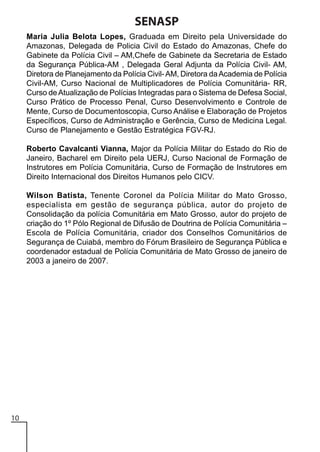SENASP
Maria Julia Belota Lopes, Graduada em Direito pela Universidade do
Amazonas, Delegada de Policia Civil do Estado do Amazonas, Chefe do
Gabinete da Polícia Civil – AM,Chefe de Gabinete da Secretaria de Estado
da Segurança Pública-AM , Delegada Geral Adjunta da Polícia Civil- AM,
Diretora de Planejamento da Polícia Civil- AM, Diretora da Academia de Polícia
Civil-AM, Curso Nacional de Multiplicadores de Polícia Comunitária- RR,
Curso de Atualização de Polícias Integradas para o Sistema de Defesa Social,
Curso Prático de Processo Penal, Curso Desenvolvimento e Controle de
Mente, Curso de Documentoscopia, Curso Análise e Elaboração de Projetos
Específicos, Curso de Administração e Gerência, Curso de Medicina Legal.
Curso de Planejamento e Gestão Estratégica FGV-RJ.
Roberto Cavalcanti Vianna, Major da Polícia Militar do Estado do Rio de
Janeiro, Bacharel em Direito pela UERJ, Curso Nacional de Formação de
Instrutores em Polícia Comunitária, Curso de Formação de Instrutores em
Direito Internacional dos Direitos Humanos pelo CICV.
Wilson Batista, Tenente Coronel da Polícia Militar do Mato Grosso,
especialista em gestão de segurança pública, autor do projeto de
Consolidação da polícia Comunitária em Mato Grosso, autor do projeto de
criação do 1º Pólo Regional de Difusão de Doutrina de Polícia Comunitária –
Escola de Polícia Comunitária, criador dos Conselhos Comunitários de
Segurança de Cuiabá, membro do Fórum Brasileiro de Segurança Pública e
coordenador estadual de Polícia Comunitária de Mato Grosso de janeiro de
2003 a janeiro de 2007.

10

 