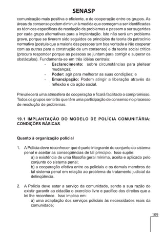 SENASP
comunicação mais positiva e eficiente, e de cooperação entre os grupos. As
áreas de consenso podem diminuir à medida que começam a ser identificadas
as técnicas específicas de resolução de problemas e passam a ser sugeridas
por cada grupo alternativas para a implantação. Isto não será um problema
grave, porque se tiverem sido seguidos os princípios da teoria do patrocínio
normativo (postula que a maioria das pessoas tem boa vontade e irão cooperar
com as outras para a construção de um consenso) e da teoria social crítica
(procura responder porque as pessoas se juntam para corrigir e superar os
obstáculos). Fundamenta-se em três idéias centrais:
- Esclarecimento: sobre circunstâncias para pleitear
mudanças;
- Poder: agir para melhorar as suas condições; e
- Emancipação: Podem atingir a liberação através da
reflexão e da ação social.
Prevalecerá uma atmosfera de cooperação e ficará facilitado o compromisso.
Todos os grupos sentirão que têm uma participação de consenso no processo
de resolução de problemas.

19.1 IMPLANTAÇÃO DO MODELO DE POLÍCIA COMUNITÁRIA:
CONDIÇÕES BÁSICAS

Quanto à organização policial
1. A Polícia deve reconhecer que é parte integrante do conjunto do sistema
penal e aceitar as conseqüências de tal princípio. Isso supõe:
a) a existência de uma filosofia geral mínima, aceita e aplicada pelo
conjunto do sistema penal;
b) a cooperação efetiva entre os policiais e os demais membros de
tal sistema penal em relação ao problema do tratamento judicial da
delinqüência.
2. A Polícia deve estar a serviço da comunidade, sendo a sua razão de
existir garantir ao cidadão o exercício livre e pacífico dos direitos que a
lei lhe reconhece. Isso implica em:
a) uma adaptação dos serviços policiais às necessidades reais da
comunidade;
109

 
