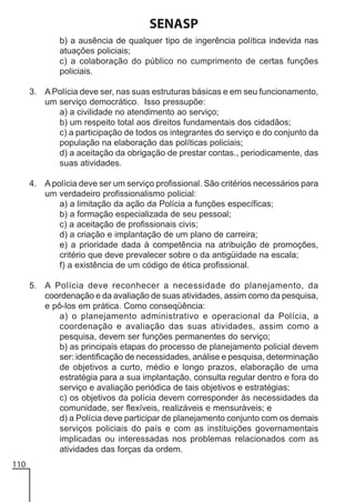SENASP
b) a ausência de qualquer tipo de ingerência política indevida nas
atuações policiais;
c) a colaboração do público no cumprimento de certas funções
policiais.
3. A Polícia deve ser, nas suas estruturas básicas e em seu funcionamento,
um serviço democrático. Isso pressupõe:
a) a civilidade no atendimento ao serviço;
b) um respeito total aos direitos fundamentais dos cidadãos;
c) a participação de todos os integrantes do serviço e do conjunto da
população na elaboração das políticas policiais;
d) a aceitação da obrigação de prestar contas., periodicamente, das
suas atividades.
4. A polícia deve ser um serviço profissional. São critérios necessários para
um verdadeiro profissionalismo policial:
a) a limitação da ação da Polícia a funções específicas;
b) a formação especializada de seu pessoal;
c) a aceitação de profissionais civis;
d) a criação e implantação de um plano de carreira;
e) a prioridade dada à competência na atribuição de promoções,
critério que deve prevalecer sobre o da antigüidade na escala;
f) a existência de um código de ética profissional.
5. A Polícia deve reconhecer a necessidade do planejamento, da
coordenação e da avaliação de suas atividades, assim como da pesquisa,
e pô-los em prática. Como conseqüência:
a) o planejamento administrativo e operacional da Polícia, a
coordenação e avaliação das suas atividades, assim como a
pesquisa, devem ser funções permanentes do serviço;
b) as principais etapas do processo de planejamento policial devem
ser: identificação de necessidades, análise e pesquisa, determinação
de objetivos a curto, médio e longo prazos, elaboração de uma
estratégia para a sua implantação, consulta regular dentro e fora do
serviço e avaliação periódica de tais objetivos e estratégias;
c) os objetivos da polícia devem corresponder às necessidades da
comunidade, ser flexíveis, realizáveis e mensuráveis; e
d) a Polícia deve participar de planejamento conjunto com os demais
serviços policiais do país e com as instituições governamentais
implicadas ou interessadas nos problemas relacionados com as
atividades das forças da ordem.
110

 