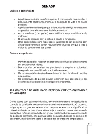 SENASP
Quanto a comunidade

-

-

A polícia comunitária transfere o poder à comunidade para auxiliar o
planejamento objetivando melhorar a qualidade de vida e as ações
policiais;
A polícia comunitária requer que a comunidade forneça insumos para
as gestões que afetam a sua finalidade de vida;
A comunidade (com poder) compartilha a responsabilidade de
melhorar;
O senso de parceria com a polícia é criado e fortalecido;
Uma comunidade com mais poder, trabalhando em conjunto com
uma polícia com mais poder, resulta numa situação em que o todo é
maior do que a soma das partes.

Quanto aos policiais

-

Permitir ao policial “resolver” os problemas ao invés de simplesmente
se “desvencilhar” deles;
Dar o poder de analisar os problemas e arquitetar soluções,
delegando responsabilidade e autoridades reais;
Os recursos da Instituição devem ter como foco de atenção auxiliar
este policial;
Os executivos de polícia devem entender que seu papel e dar
assistência os policiais na resolução de problemas.

19.2 CONTROLE DE QUALIDADE, DESENVOLVIMENTO CONTÍNUO E
ATUALIZAÇÃO

Como ocorre com qualquer iniciativa, existe uma constante necessidade de
controle de qualidade, desenvolvimento contínuo e atualização. O processo
exige que os grupos relevantes proporcionem uma significativa
retroalimentação, e que novas idéias sejam testadas, demandando ainda
avaliação e reflexão, individual e em grupo. Existe também uma necessidade
de pesquisa científica, não apenas sobre as causas básicas do crime e da
desordem, mas também sobre a eficácia das abordagens empregadas.
111

 