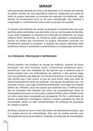 SENASP
Uma prevenção eficiente do crime e da desordem e um esforço de controle
só podem resultar de uma experiência direta de cooperação por parte de
todos os grupos relevantes no processo de resolução de problemas - seja
através do envolvimento ativo ou da mera verbalização. Isto facilitará a
cooperação e o entendimento mútuo entre os grupos em questão.
A maneira mais eficiente de motivar as pessoas é transmitir-lhes que suas
opiniões serão valorizadas, que eles terão uma voz nas tomadas de decisão,
e que serão engajados no processo de resolução de problemas. Se esses
critérios forem obedecidos, as iniciativas serão apoiadas e perpetuadas,
porque as partes que constituem os grupos relevantes possuem um
investimento pessoal no processo. A atuação dos grupos relevantes trará
benefícios mútuos e aumentará o entendimento e a cooperação entre eles.

19.3 PROAÇÃO, PREVENÇÃO E REPRESSÃO

Polícia proativa visa erradicar as causas da violência, atuando de forma
planejada nas mais diversas áreas, contornando problemas sócioeconômicos, tudo com finalidade de não permitir que a violência surja. A
polícia proativa atua nos antecedentes da violência, e não apenas reage
uma vez praticado o ato delituoso. Em termos financeiros, é muito mais lógico
não permitir que o fato ocorra, já que de outra forma, toda uma série de
atores eventualmente terão de participar: uma equipe de policiais civis, um
promotor, um juiz, uma vaga no sistema penitenciário, uma vaga num hospital
público etc. Portanto, atuar nas causas que propiciem que a violência surja
tem se mostrado mais eficiente que atuar nas conseqüências. Atuar na
conseqüência torna-se um ônus para a própria Polícia, para o Estado como
um todo e para toda a sociedade por conseguinte. Por fim, a eliminação de
fatores de potencial criminógeno melhora a própria qualidade de vida da
comunidade, sendo um fator retroalimentador da confiança da população
em relação à polícia.
No Brasil, precisa-se de um nível mais básico de policiamento proativo, que
é a análise técnica da criminalidade. Este tipo de análise permite uma
otimização dos recursos humanos e materiais na contenção da criminalidade.
112

 