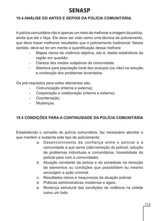 SENASP
19.4 ANÁLISE DO ANTES E DEPOIS DA POLÍCIA COMUNITÁRIA.

A polícia comunitária não é apenas um meio de melhorar a imagem da polícia,
ainda que ele o faça. Ele deve ser visto como uma técnica de policiamento,
que deve trazer melhores resultados que o policiamento tradicional. Nesse
sentido, deve-se ter em mente a quantificação dessa melhora:
- Mapas claros da violência objetiva, isto é, dados estatísticos da
região em questão;
- Clareza dos medos subjetivos da comunidade.
- Abertura para população local dos avanços (ou não) na solução
e contenção dos problemas levantados.
Os pré-requisitos para estes elementos são:
- Comunicação (interna e externa);
- Cooperação e colaboração (interna e externa);
- Coordenação;
- Mudanças.

19.5 CONDIÇÕES PARA A CONTINUIDADE DA POLÍCIA COMUNITÁRIA

Estabelecido o conceito de polícia comunitária, faz necessário abordar o
que mantém e sustenta este tipo de policiamento:
a. Desenvolvimento da confiança entre o policial e a
comunidade a que serve (não-remoção do policial; solução
de problemas individuais e comunitários; honestidade do
policial para com a comunidade)
b. Atuação constante da polícia e da sociedade na remoção
de elementos ou condições que possibilitem ou mesmo
encorajem a ação criminal.
c. Resultados claros e inequívocos da atuação policial;
d. Práticas administrativas modernas e ágeis;
e. Mudança estrutural das condições de violência na cidade
como um todo.
113

 