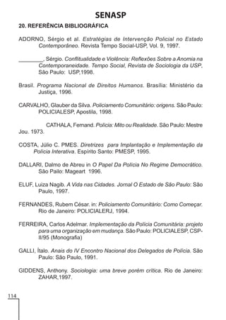 SENASP
20. REFERÊNCIA BIBLIOGRÁFICA
ADORNO, Sérgio et al. Estratégias de Intervenção Policial no Estado
Contemporâneo. Revista Tempo Social-USP, Vol. 9, 1997.
________, Sérgio. Conflitualidade e Violência: Reflexões Sobre a Anomia na
Contemporaneidade. Tempo Social, Revista de Sociologia da USP,
São Paulo: USP,1998.
Brasil. Programa Nacional de Direitos Humanos. Brasília: Ministério da
Justiça, 1996.
CARVALHO, Glauber da Silva. Policiamento Comunitário: origens. São Paulo:
POLICIALESP, Apostila, 1998.
CATHALA, Fernand. Polícia: Mito ou Realidade. São Paulo: Mestre
Jou. 1973.
COSTA, Júlio C. PMES. Diretrizes para Implantação e Implementação da
Polícia Interativa. Espírito Santo: PMESP, 1995.
DALLARI, Dalmo de Abreu in O Papel Da Polícia No Regime Democrático.
São Pailo: Mageart 1996.
ELUF, Luiza Nagib. A Vida nas Cidades. Jornal O Estado de São Paulo: São
Paulo, 1997.
FERNANDES, Rubem César. in: Policiamento Comunitário: Como Começar.
Rio de Janeiro: POLICIALERJ, 1994.
FERREIRA, Carlos Adelmar. Implementação da Polícia Comunitária: projeto
para uma organização em mudança. São Paulo: POLICIALESP, CSPII/95 (Monografia)
GALLI, Ítalo. Anais do IV Encontro Nacional dos Delegados de Polícia. São
Paulo: São Paulo, 1991.
GIDDENS, Anthony. Sociologia: uma breve porém crítica. Rio de Janeiro:
ZAHAR,1997.
114

 