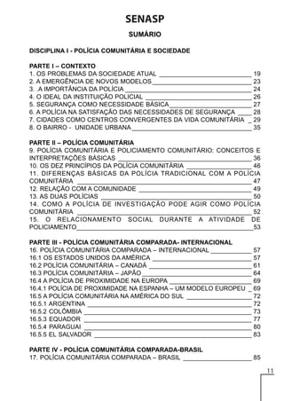 SENASP
SUMÁRIO
DISCIPLINA I - POLÍCIA COMUNITÁRIA E SOCIEDADE
PARTE I – CONTEXTO
1. OS PROBLEMAS DA SOCIEDADE ATUAL ___________________________ 19
2. A EMERGÊNCIA DE NOVOS MODELOS _____________________________ 23
3. .A IMPORTÂNCIA DA POLÍCIA _____________________________________ 24
4. O IDEAL DA INSTITUIÇÃO POLICIAL _______________________________ 26
5. SEGURANÇA COMO NECESSIDADE BÁSICA ________________________ 27
6. A POLÍCIA NA SATISFAÇÃO DAS NECESSIDADES DE SEGURANÇA ____ 28
7. CIDADES COMO CENTROS CONVERGENTES DA VIDA COMUNITÁRIA _ 29
8. O BAIRRO - UNIDADE URBANA ___________________________________ 35
PARTE II – POLÍCIA COMUNITÁRIA
9. POLÍCIA COMUNITÁRIA E POLICIAMENTO COMUNITÁRIO: CONCEITOS E
INTERPRETAÇÕES BÁSICAS _______________________________________ 36
10. OS DEZ PRINCÍPIOS DA POLÍCIA COMUNITÁRIA ___________________ 46
11. DIFERENÇAS BÁSICAS DA POLÍCIA TRADICIONAL COM A POLÍCIA
COMUNITÁRIA ___________________________________________________ 47
12. RELAÇÃO COM A COMUNIDADE _________________________________ 49
13. AS DUAS POLÍCIAS ____________________________________________ 50
14. COMO A POLÍCIA DE INVESTIGAÇÃO PODE AGIR COMO POLÍCIA
COMUNITÁRIA ___________________________________________________ 52
15. O RELACIONAMENTO SOCIAL DURANTE A ATIVIDADE DE
POLICIAMENTO___________________________________________________53
PARTE III - POLÍCIA COMUNITÁRIA COMPARADA- INTERNACIONAL
16. POLÍCIA COMUNITÁRIA COMPARADA – INTERNACIONAL ____________ 57
16.1 OS ESTADOS UNIDOS DA AMÉRICA _____________________________ 57
16.2 POLÍCIA COMUNITÁRIA – CANADÁ ______________________________ 61
16.3 POLÍCIA COMUNITÁRIA – JAPÃO ________________________________ 64
16.4 A POLÍCIA DE PROXIMIDADE NA EUROPA ________________________ 69
16.4.1 POLÍCIA DE PROXIMIDADE NA ESPANHA – UM MODELO EUROPEU _ 69
16.5 A POLÍCIA COMUNITÁRIA NA AMÉRICA DO SUL ___________________ 72
16.5.1 ARGENTINA ________________________________________________ 72
16.5.2 COLÔMBIA _________________________________________________ 73
16.5.3 EQUADOR _________________________________________________ 77
16.5.4 PARAGUAI _________________________________________________ 80
16.5.5 EL SALVADOR ______________________________________________ 83
PARTE IV - POLÍCIA COMUNITÁRIA COMPARADA-BRASIL
17. POLÍCIA COMUNITÁRIA COMPARADA – BRASIL ____________________ 85

11

 