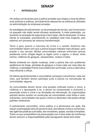 SENASP
1

INTRODUÇÃO

Há razões convincentes para a polícia acreditar que chegou a hora de alterar
suas políticas e práticas, principalmente adequá-las as práticas já utilizadas
na administração de empresas privadas.
As estratégias de policiamento, ou de prestação de serviço, que funcionaram
no passado não estão sendo eficazes atualmente. A meta pretendida, um
aumento na sensação de segurança e bem-estar, não foi alcançada. O nosso
cliente (a sociedade, precisamente os cidadãos) está mais exigente, pois
estamos em processo de contínua transformação.
Tanto o grau quanto a natureza do crime e o caráter dinâmico das
comunidades fazem com que a polícia busque métodos mais eficazes, para
prestar o seu serviço. Muitas comunidades urbanas enfrentam graves
problemas como: drogas ilegais (e legais como o cigarro, o álcool, entre
outros), violência de gangues, assassinatos, roubos e furtos.
Nesse ambiente em rápida mudança, onde a polícia lida com problemas
epidêmicos de droga, atividade de gangues e níveis cada vez mais altos de
violência, a estratégia Polícia Comunitária tem se firmado, como a alternativa
mais eficiente e eficaz.
Os líderes governamentais e comunitários começam a reconhecer, cada vez
mais, que também devem participar junto à polícia na manutenção de
comunidades seguras.
As comunidades devem tomar uma posição unificada contra o crime, a
violência e o desrespeito à lei, e devem se comprometer a aumentar a
prevenção contra o crime e as atividades de intervenção. As organizações
policiais devem auxiliar na construção de comunidades mais fortes e autosuficientes, comunidades nas quais o crime e a desordem não podem atingir
padrões intoleráveis.
O policiamento comunitário, como prática, é a democracia em ação. Ele
requer a participação ativa do governo local, dos líderes cívicos e comerciais,
das agências públicas e privadas, dos moradores, igrejas, escolas e hospitais.
Todos os que compartilham da preocupação com o bem-estar da vizinhança
devem assumir a responsabilidade pela salvaguarda desse bem-estar.
119

 