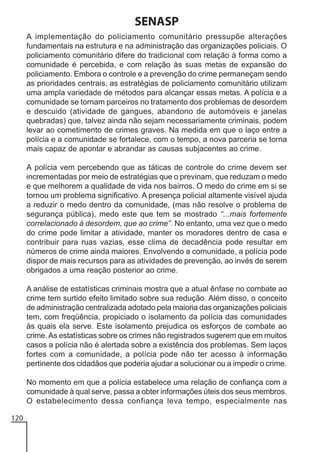 SENASP
A implementação do policiamento comunitário pressupõe alterações
fundamentais na estrutura e na administração das organizações policiais. O
policiamento comunitário difere do tradicional com relação à forma como a
comunidade é percebida, e com relação às suas metas de expansão do
policiamento. Embora o controle e a prevenção do crime permaneçam sendo
as prioridades centrais, as estratégias de policiamento comunitário utilizam
uma ampla variedade de métodos para alcançar essas metas. A polícia e a
comunidade se tornam parceiros no tratamento dos problemas de desordem
e descuido (atividade de gangues, abandono de automóveis e janelas
quebradas) que, talvez ainda não sejam necessariamente criminais, podem
levar ao cometimento de crimes graves. Na medida em que o laço entre a
polícia e a comunidade se fortalece, com o tempo, a nova parceria se torna
mais capaz de apontar e abrandar as causas subjacentes ao crime.
A polícia vem percebendo que as táticas de controle do crime devem ser
incrementadas por meio de estratégias que o previnam, que reduzam o medo
e que melhorem a qualidade de vida nos bairros. O medo do crime em si se
tornou um problema significativo. A presença policial altamente visível ajuda
a reduzir o medo dentro da comunidade, (mas não resolve o problema de
segurança pública), medo este que tem se mostrado “...mais fortemente
correlacionado à desordem, que ao crime”. No entanto, uma vez que o medo
do crime pode limitar a atividade, manter os moradores dentro de casa e
contribuir para ruas vazias, esse clima de decadência pode resultar em
números de crime ainda maiores. Envolvendo a comunidade, a polícia pode
dispor de mais recursos para as atividades de prevenção, ao invés de serem
obrigados a uma reação posterior ao crime.
A análise de estatísticas criminais mostra que a atual ênfase no combate ao
crime tem surtido efeito limitado sobre sua redução. Além disso, o conceito
de administração centralizada adotado pela maioria das organizações policiais
tem, com freqüência, propiciado o isolamento da polícia das comunidades
às quais ela serve. Este isolamento prejudica os esforços de combate ao
crime. As estatísticas sobre os crimes não registrados sugerem que em muitos
casos a polícia não é alertada sobre a existência dos problemas. Sem laços
fortes com a comunidade, a polícia pode não ter acesso à informação
pertinente dos cidadãos que poderia ajudar a solucionar ou a impedir o crime.
No momento em que a polícia estabelece uma relação de confiança com a
comunidade à qual serve, passa a obter informações úteis dos seus membros.
O estabelecimento dessa confiança leva tempo, especialmente nas
120

 