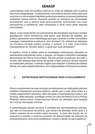 SENASP
comunidades onde há conflitos internos ou onde as relações com a polícia
são muito desgastadas. O policiamento comunitário oferece meios para que
a polícia e a comunidade trabalhem juntos para resolver os graves problemas
existentes nesses bairros. Somente quando os membros da comunidade
acreditarem que a polícia está genuinamente interessada nas suas
perspectivas e problemas, eles começarão a vê-la como parte daquela
comunidade.
Agora, como implementar um policiamento tão desafiador que busca romper
paradigmas? Como transformar esta teoria, esta filosofia de trabalho, em
prática, apresentar uma metodologia para que o policial e o líder comunitário
consigam interpretá-la e praticá-la, sem dúvidas? Os métodos já utilizados
na iniciativa privada podem auxiliar o policial, e o líder comunitário
(representante do Terceiro Setor), a gerenciar suas atividades?
O objetivo, inicial, é refletir sobre as estratégias institucionais utilizadas no
policiamento entendendo como, e porque, se chegou a filosofia e estratégia
denominada de Polícia Comunitária. Discutir porque as polícias, em todo o
mundo, têm adotado essa forma de pensar e fazer polícia e de que maneira
as instituições policiais, e demais órgãos que integram o Sistema de Defesa
Social, em cada unidade federativa, tem implementado a Polícia Comunitária.

2

ESTRATÉGIAS INSTITUCIONAIS PARA O POLICIAMENTO

Para o cumprimento de suas missões constitucionais as instituições policiais
recebem importantes recursos públicos, sendo que o mais obvio deles é o
crédito orçamentário (dinheiro), além de poder e autoridade para fazer o uso
da força, deter pessoas, investigar crimes (no caso da Polícia Civil ou Polícia
Federal), dentre outros. Esses recursos devem ser utilizados para redução
do nível da vitimização criminal.
A administração desses recursos é confiada aos administradores policiais,
que são os executivos da polícia, que tomam as decisões sobre qual é a
melhor maneira de se investir esses recursos: “a mais alta função de um
executivo é orientar o contínuo processo de determinação da natureza do
empreendimento, bem como estabelecer, revisar e atingir os seus objetivos”.
121

 