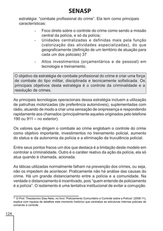 SENASP
estratégia: “combate profissional do crime”. Ela tem como principais
características:
-

-

Foco direto sobre o controle do crime como sendo a missão
central da polícia, e só da polícia;
Unidades centralizadas e definidas mais pela função
(valorização das atividades especializadas), do que
geograficamente (definição de um território de atuação para
cada um dos policiais) 37
Altos investimentos (orçamentários e de pessoal) em
tecnologia e treinamento.

O objetivo da estratégia de combate profissional do crime é criar uma força
de combate do tipo militar, disciplinada e tecnicamente sofisticada. Os
principais objetivos desta estratégia é o controle da criminalidade e a
resolução de crimes.
As principais tecnologias operacionais dessa estratégia incluem a utilização
de patrulhas motorizadas (de preferência automóveis), suplementadas com
rádio, atuando de modo a criar uma sensação de onipresença e respondendo
rapidamente aos chamados (principalmente aqueles originados pelo telefone
190 ou 911 – no exterior).
Os valores que dirigem o combate ao crime englobam o controle do crime
como objetivo importante, investimentos no treinamento policial, aumento
do status e da autonomia da polícia e a eliminação da truculência policial.
Entre seus pontos fracos um dos que destaca é a limitação deste modelo em
controlar a criminalidade. Outro é o caráter reativo da ação da polícia, ela só
atua quando é chamada, acionada.
As táticas utilizadas normalmente falham na prevenção dos crimes, ou seja,
não os impedem de acontecer. Praticamente não há análise das causas do
crime. Há um grande distanciamento entre a polícia e a comunidade. Na
verdade o distanciamento é incentivado, pois “quem entende de policiamento
é a polícia”. O isolamento é uma tentativa institucional de evitar a corrupção.
37
O Prof. Theodomiro Dias Neto, no livro “Policiamento Comunitário e Controle sobre a Polícia” (2006:11),
explica com riqueza de detalhes este momento histórico que centraliza as estruturas internas policiais de
comando e controle.

124

 