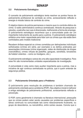 SENASP
2.2

Policiamento Estratégico

O conceito de policiamento estratégico tenta resolver os pontos fracos do
policiamento profissional de combate ao crime, acrescentando reflexão e
energia à missão básica de controle do crime.
O objetivo básico da polícia permanece o mesmo que é o controle efetivo do
crime. O estilo administrativo continua centralizado. Através de pesquisas e
estudos, a patrulha nas ruas é direcionada, melhorando a forma de emprego.
O policiamento estratégico reconhece que a comunidade pode ser um
importante instrumento de auxilio para a polícia. O policiamento estratégico
enfatiza uma maior capacidade para lidar com os crimes que não estão bem
controlados pelo modelo tradicional.
Recebem ênfase especial os crimes cometidos por delinqüentes individuais
sofisticados (crimes em série, por exemplo) e os delitos praticados por
associações criminosas (crime organizado, redes de distribuição de drogas
(narcotráfico), crimes virtuais de pedofilia, gangues, xenofobia, torcedores
de futebol violentos – como os hooligans, etc.).
O policiamento estratégico carece de uma alta capacidade investigativa. Para
esse fim são incrementadas unidades especializadas de investigação.
A comunidade é vista como meio auxiliar importante para a polícia, mas a
iniciativa de agir continua centralizada na polícia, que é quem entende de
segurança pública.

2.3

Policiamento Orientado para o Problema

O policiamento para resolução de problemas é também chamado de
policiamento orientado para o problema (POP). Seu objetivo inicial é melhorar
a antiga estratégia de policiamento profissional, acrescentando reflexão e
prevenção.
O POP, como geralmente é chamado na literatura internacional, pressupõe
que os crimes podem estar sendo causados por problemas específicos e
talvez contínuos na comunidade tais como relacionamento frustrante, ou
grupo de desordeiros, ou narcotráfico, entre outras causas. Conclui que o
125

 