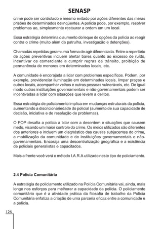 SENASP
crime pode ser controlado e mesmo evitado por ações diferentes das meras
prisões de determinados delinqüentes. A polícia pode, por exemplo, resolver
problemas ao, simplesmente restaurar a ordem em um local.
Essa estratégia determina o aumento do leque de opções da polícia ao reagir
contra o crime (muito além da patrulha, investigação e detenções).
Chamadas repetidas geram uma forma de agir diferenciada. Entre o repertório
de ações preventivas incluem alertar bares quanto ao excesso de ruído,
incentivar os comerciante a cumprir regras de trânsito, proibição de
permanência de menores em determinados locais, etc.
A comunidade é encorajada a lidar com problemas específicos. Podem, por
exemplo, providenciar iluminação em determinados locais, limpar praças e
outros locais, acompanhar velhos e outras pessoas vulneráveis, etc. De igual
modo outras instituições governamentais e não-governamentais podem ser
incentivadas a lidar com situações que levem a delitos.
Essa estratégia de policiamento implica em mudanças estruturais da polícia,
aumentando a discricionariedade do policial (aumento de sua capacidade de
decisão, iniciativa e de resolução de problemas).
O POP desafia a polícia a lidar com a desordem e situações que causem
medo, visando um maior controle do crime. Os meios utilizados são diferentes
dos anteriores e incluem um diagnóstico das causas subjacentes do crime,
a mobilização da comunidade e de instituições governamentais e nãogovernamentais. Encoraja uma descentralização geográfica e a existência
de policiais generalistas e capacitados.
Mais a frente você verá o método I.A.R.A utilizado neste tipo de policiamento.

2.4 Polícia Comunitária
A estratégia de policiamento utilizado na Polícia Comunitária vai, ainda, mais
longe nos esforços para melhorar a capacidade da polícia. O policiamento
comunitário que é a atividade prática da filosofia de trabalho da Polícia
Comunitária enfatiza a criação de uma parceria eficaz entre a comunidade e
a polícia.
126

 