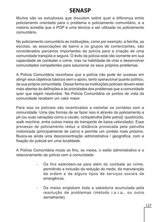 SENASP
Muitos são os estudiosos que discutem sobre qual a diferença entre
policiamento orientado para o problema e policiamento comunitário, e a
maioria acredita que o POP é uma técnica a ser utilizada no policiamento
comunitário.
No policiamento comunitário as instituições, como por exemplo, a família, as
escolas, as associações de bairro e os grupos de comerciantes, são
considerados parceiros importantes da polícia para a criação de uma
comunidade tranqüila e segura. O êxito da polícia está não somente em sua
capacidade de combater o crime, mas na habilidade de criar e desenvolver
comunidades competentes para solucionar os seus próprios problemas.
A Polícia Comunitária reconhece que a polícia não pode ter sucesso em
atingir seus objetivos básicos sem o apoio, tanto operacional quanto político,
da sua própria comunidade. Dessa forma as instituições policiais devem estar
mais abertas às definições e às prioridades dos problemas que a comunidade
quer que sejam resolvidos. Na Polícia Comunitária os pontos de vista da
comunidade recebem um valor maior.
Para isso os policiais são incentivados a estreitar os contatos com a
comunidade. Uma das formas de se fazer isso é através do policiamento a
pé (ou suas variações como a cavalo, ciclopatrulha [bike patrol], quadriciclo,
walk machine, entre outros meios de transporte de baixa velocidade). Esse
processo de policiamento reduz a distância provocada pela patrulha
motorizada (principalmente de carro) e permite um contato mais próximo.
Busca-se ainda uma desconcentração administrativa / geográfica, com a
fixação do policial em uma localidade.
A Polícia Comunitária muda os fins, os meios, o estilo administrativo e o
relacionamento da polícia com a comunidade:
-

Os fins estendem-se para além do combate ao crime,
permitindo a inclusão da redução do medo, da manutenção
da ordem e de alguns tipos de serviços sociais de
emergência;

-

Os meios englobam toda a sabedoria acumulada pela
resolução de problemas (método i.a.r.a., ou outro
semelhante);
127

 