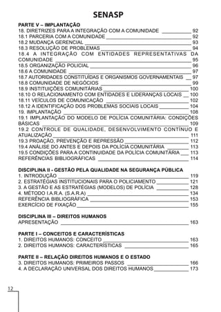 SENASP
PARTE V – IMPLANTAÇÃO
18. DIRETRIZES PARA A INTEGRAÇÃO COM A COMUNIDADE ___________ 92
18.1 PARCERIA COM A COMUNIDADE ________________________________ 92
18.2 MUDANÇA GERENCIAL ________________________________________ 93
18.3 RESOLUÇÃO DE PROBLEMAS __________________________________ 94
18.4 A INTEGRAÇÃO COM ENTIDADES REPRESENTATIVAS DA
COMUNIDADE ___________________________________________________ 95
18.5 ORGANIZAÇÃO POLICIAL ______________________________________ 96
18.6 A COMUNIDADE ______________________________________________ 97
18.7 AUTORIDADES CONSTITUÍDAS E ORGANISMOS GOVERNAMENTAIS __ 97
18.8 COMUNIDADE DE NEGÓCIOS __________________________________ 99
18.9 INSTITUIÇÕES COMUNITÁRIAS ________________________________ 100
18.10 O RELACIONAMENTO COM ENTIDADES E LIDERANÇAS LOCAIS __ 100
18.11 VEÍCULOS DE COMUNICAÇÃO _______________________________ 102
18.12 A IDENTIFICAÇÃO DOS PROBLEMAS SOCIAIS LOCAIS ___________ 104
19. IMPLANTAÇÃO _______________________________________________ 108
19.1 IMPLANTAÇÃO DO MODELO DE POLÍCIA COMUNITÁRIA: CONDIÇÕES
BÁSICAS _______________________________________________________ 109
19.2 CONTROLE DE QUALIDADE, DESENVOLVIMENTO CONTÍNUO E
ATUALIZAÇÃO ___________________________________________________ 111
19.3 PROAÇÃO, PREVENÇÃO E REPRESSÃO ________________________ 112
19.4 ANÁLISE DO ANTES E DEPOIS DA POLÍCIA COMUNITÁRIA ________ 113
19.5 CONDIÇÕES PARA A CONTINUIDADE DA POLÍCIA COMUNITÁRIA ___ 113
REFERÊNCIAS BIBLIOGRÁFICAS __________________________________ 114
DISCIPLINA II - GESTÃO PELA QUALIDADE NA SEGURANÇA PÚBLICA
1. INTRODUÇÃO _________________________________________________ 119
2. ESTRATÉGIAS INSTITUCIONAIS PARA O POLICIAMENTO ____________ 121
3. A GESTÃO E AS ESTRATÉGIAS (MODELOS) DE POLÍCIA ____________ 128
4. MÉTODO I.A.R.A. (S.A.R.A) ______________________________________ 134
REFERÊNCIA BIBLIOGRÁFICA _____________________________________ 153
EXERCÍCIO DE FIXAÇÃO __________________________________________ 155
DISCIPLINA III – DIREITOS HUMANOS
APRESENTAÇÃO ________________________________________________ 163
PARTE I – CONCEITOS E CARACTERÍSTICAS
1. DIREITOS HUMANOS: CONCEITO ________________________________ 163
2. DIREITOS HUMANOS: CARACTERÍSTICAS ________________________ 165
PARTE II – RELAÇÃO DIREITOS HUMANOS E O ESTADO
3. DIREITOS HUMANOS: PRIMEIROS PASSOS _______________________ 166
4. A DECLARAÇÃO UNIVERSAL DOS DIREITOS HUMANOS _____________ 173

12

 