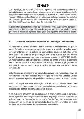 SENASP
Com a adoção da Polícia Comunitária, a polícia tem saído do isolamento e
entendido que a comunidade deve executar um importante papel na solução
dos problemas de segurança e no combate ao crime. Como enfatizou Robert
Peel em 1829, ao estabelecer os princípios da polícia moderna, “os policiais
são pessoas públicas que são remunerados para dar atenção integral ao
cidadão no interesse do bem estar da comunidade”.
A polícia tem percebido que não é possível mais fingir que sozinha consegue
dar conta de todos os problemas de segurança. A comunidade precisa
policiar a si mesma e a polícia pode (ou deve) ajudar e orientar esta tarefa.

3.1

Construir Parcerias e Mobilizar as Lideranças Comunitárias

Na década de 80 nos Estados Unidos cresceu o entendimento de que os
meios formais e informais de controlar o crime e manter a ordem eram
complementares e que a polícia e a comunidade deveriam trabalhar juntas
para definir estratégias de prevenção do crime, várias são as teorias
sociológicas que comprovam esta abordagem, conforme MOREIRA (2005).
Da mesma forma, por acreditar que o medo do crime favorece o aumento
das taxas de crime e a decadência dos bairros, inúmeros programas de
redução do medo foram desenvolvidos através da parceria políciacomunidade.
Estratégias para organizar a comunidade e prover uma resposta coletiva ao
crime têm se tornado o alicerce da prevenção do crime nos Estados Unidos
nos últimos anos. A polícia não pode lidar, sozinha, com o problema do crime.
Para construção de uma estratégia de Polícia Comunitária devem ser
buscados como objetivos a parceria, fortalecimento, solução de problemas,
prestação de contas e orientação para o cliente.
A polícia deve trabalhar em parceria com a comunidade, com o governo,
outras agências de serviço e com o sistema de justiça criminal. A palavra de
ordem deve ser “como podemos trabalhar juntos para resolver este
problema?” Os membros da comunidade devem estar envolvidos em todas
as fases do planejamento do policiamento comunitário.
129

 