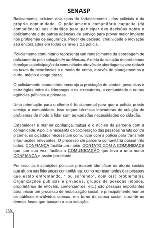 SENASP
Basicamente, existem dois tipos de fortalecimento - dos policiais e da
própria comunidade. O policiamento comunitário capacita (dá
competência) aos cidadãos para participar das decisões sobre o
policiamento e de outras agências de serviço para prover maior impacto
nos problemas de segurança. Poder de decisão, criatividade e inovação
são encorajados em todos os níveis da polícia.
Policiamento comunitário representa um renascimento da abordagem de
policiamento pela solução de problemas. A meta da solução de problemas
é realçar a participação da comunidade através de abordagens para reduzir
as taxas de ocorrências e o medo do crime, através de planejamentos a
curto, médio e longo prazo.
O policiamento comunitário encoraja a prestação de contas, pesquisas e
estratégias entre as lideranças e os executores, a comunidade e outras
agências públicas e privadas.
Uma orientação para o cliente é fundamental para que a polícia preste
serviço à comunidade. Isso requer técnicas inovadoras de solução de
problemas de modo a lidar com as variadas necessidades do cidadão.
Estabelecer e manter confiança mútua é o núcleo da parceria com a
comunidade. A polícia necessita da cooperação das pessoas na luta contra
o crime; os cidadãos necessitam comunicar com a polícia para transmitir
informações relevantes. O processo de parceria comunitária possui três
lados: CONFIANÇA facilita um maior CONTATO COM A COMUNIDADE
que, por sua vez, facilita a COMUNICAÇÃO que leva a uma maior
CONFIANÇA e assim por diante.
Por isso, as instituições policiais precisam identificar os atores sociais
que atuam nas lideranças comunitárias, como representantes das pessoas
que estão enfrentando, “ ou sofrendo”, com o(s) problema(s).
Organizações públicas e privadas, grupos de pessoas (idosos,
proprietários de imóveis, comerciantes, etc.) são pessoas importantes
para iniciar um processo de mobilização social, e principalmente manter
os públicos envolvidos coesos, em torno da causa social, durante as
demais fases que buscam a sua solução.
130

 