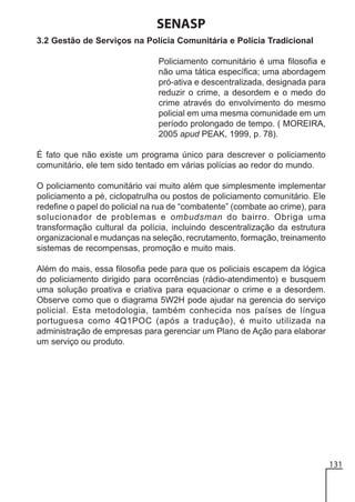 SENASP
3.2 Gestão de Serviços na Polícia Comunitária e Polícia Tradicional
Policiamento comunitário é uma filosofia e
não uma tática específica; uma abordagem
pró-ativa e descentralizada, designada para
reduzir o crime, a desordem e o medo do
crime através do envolvimento do mesmo
policial em uma mesma comunidade em um
período prolongado de tempo. ( MOREIRA,
2005 apud PEAK, 1999, p. 78).
É fato que não existe um programa único para descrever o policiamento
comunitário, ele tem sido tentado em várias polícias ao redor do mundo.
O policiamento comunitário vai muito além que simplesmente implementar
policiamento a pé, ciclopatrulha ou postos de policiamento comunitário. Ele
redefine o papel do policial na rua de “combatente” (combate ao crime), para
solucionador de problemas e ombudsman do bairro. Obriga uma
transformação cultural da polícia, incluindo descentralização da estrutura
organizacional e mudanças na seleção, recrutamento, formação, treinamento
sistemas de recompensas, promoção e muito mais.
Além do mais, essa filosofia pede para que os policiais escapem da lógica
do policiamento dirigido para ocorrências (rádio-atendimento) e busquem
uma solução proativa e criativa para equacionar o crime e a desordem.
Observe como que o diagrama 5W2H pode ajudar na gerencia do serviço
policial. Esta metodologia, também conhecida nos países de língua
portuguesa como 4Q1POC (após a tradução), é muito utilizada na
administração de empresas para gerenciar um Plano de Ação para elaborar
um serviço ou produto.

131

 