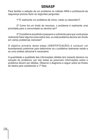 SENASP
Para facilitar a seleção de um problema no método IARA o profissional de
segurança precisa fazer as seguintes perguntas:
1ª É realmente um problema de crime, medo ou desordem?
2ª Como há um limite de recursos, o problema é realmente uma
prioridade para a comunidade ou deveria ser?
3º O problema escolhido é pequeno o suficiente para que você possa
realmente fazer alguma coisa sobre isso, ou este problema deveria ser divido
em vários problemas menores?
O objetivo primário desta etapa (IDENTIFICAÇÃO) é conduzir um
levantamento preliminar para determinar se o problema realmente existe e
se uma análise adicional é necessária.
A quantidade e qualidade das informações obtidas tem impacto decisivo na
solução do problema, por isto todas as possíveis informações sobre o
problema devem ser obtidas. Observe o diagrama a seguir sobre as fontes
de dados para substanciar a 1ª fase.

138

 