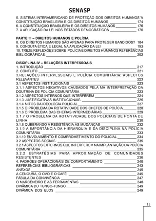 SENASP
5. SISTEMA INTERAMERICANO DE PROTEÇÃO DOS DIREITOS HUMANOS*A
CONSTITUIÇÃO BRASILEIRA E OS DIREITOS HUMANOS ______________ 174
6. A CONSTITUIÇÃO BRASILEIRA E OS DIREITOS HUMANOS ___________ 176
7. A APLICAÇÃO DA LEI NOS ESTADOS DEMOCRÁTICOS ______________ 176
PARTE III – DIREITOS HUMANOS E POLÍCIA
8. OS DIREITOS HUMANOS SÃO APENAS PARA PROTEGER BANDIDOS? 184
9. CONDUTA ÉTICA E LEGAL NA APLICAÇÃO DA LEI __________________ 193
10. TREZE REFLEXÕES SOBRE POLÍCIA E DIREITOS HUMANOS REFERÊNCIAS
BIBLIOGRÁFICAS ________________________________________________ 202
DISCIPLINA IV – RELAÇÕES INTERPESSOAIS
1. INTRODUÇÃO _________________________________________________ 217
2. CONFLITO ____________________________________________________ 221
3.RELAÇÕES INTERPESSOAIS E POLÍCIA COMUNITÁRIA: ASPECTOS
RELEVANTES ___________________________________________________ 223
3.1 ASPECTOS INSTITUCIONAIS ___________________________________ 223
3.1.1 ASPECTOS NEGATIVOS CAUSADOS PELA MÁ INTERPRETAÇÃO DA
DOUTRINA DE POLÍCIA COMUNITÁRIA ______________________________ 223
3.1.2 ASPECTOS INTERNOS QUE INTERFEREM ______________________ 224
3.1.3 JUSTIFICATIVAS INSTITUCIONAIS _____________________________ 225
3.1.4 MITOS DA IDEOLOGIA POLICIAL _______________________________ 227
3.1.5 O PROBLEMA DA ROTATIVIDADE DOS CHEFES DE POLÍCIA _______ 228
3.1.6 O PROBLEMA DAS CHEFIAS INTERMEDIÁRIAS __________________ 229
3.1.7 O PROBLEMA DA ROTATIVIDADE DOS POLICIAIS DE PONTA DE
LINHA _________________________________________________________ 230
3.1.8 QUEBRANDO A RESISTÊNCIA ÀS MUDANÇAS ___________________ 232
3.1.9 A IMPORTÂNCIA DA HIERARQUIA E DA DISCIPLINA NA POLÍCIA
COMUNITÁRIA __________________________________________________ 233
3.1.10 ENVOLVIMENTO E COMPROMETIMENTO DO POLICIAL __________ 234
3.2 ASPECTOS SOCIAIS __________________________________________ 235
3.2.1 ASPECTOS EXTERNOS QUE INTERFEREM NA IMPLANTAÇÃO DA POLÍCIA
COMUNITÁRIA __________________________________________________ 235
3.2.2 ESTRATÉGIAS PARA APROXIMAÇÃO DE COMUNIDADES
RESISTENTES __________________________________________________ 236
4. PADRÕES OPERACIONAIS DE COMPORTAMENTO _________________ 240
REFERÊNCIAS BIBLIOGRÁFICAS __________________________________ 243
ANEXOS ________________________________________________________ 245
A CENOURA, O OVO E O CAFÉ ____________________________________ 245
FÁBULA DA CONVIVÊNCIA ________________________________________ 247
O MARCENEIRO E AS FERRAMENTAS ______________________________ 248
DINÂMICA DO TUNGO-TUNGO _____________________________________ 249
DINÂMICA DOS ELOS ___________________________________________ 249

13

 