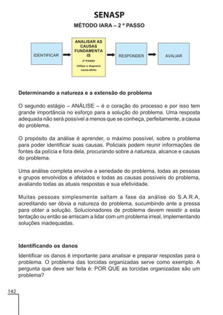 SENASP
MÉTODO IARA – 2 º PASSO

Determinando a natureza e a extensão do problema
O segundo estágio – ANÁLISE – é o coração do processo e por isso tem
grande importância no esforço para a solução do problema. Uma resposta
adequada não será possível a menos que se conheça, perfeitamente, a causa
do problema.
O propósito da análise é aprender, o máximo possível, sobre o problema
para poder identificar suas causas. Policiais podem reunir informações de
fontes da polícia e fora dela, procurando sobre a natureza, alcance e causas
do problema.
Uma análise completa envolve a seriedade do problema, todas as pessoas
e grupos envolvidos e afetados e todas as causas possíveis do problema,
avaliando todas as atuais respostas e sua efetividade.
Muitas pessoas simplesmente saltam a fase da análise do S.A.R.A,
acreditando ser óbvia a natureza do problema, sucumbindo ante a pressa
para obter a solução. Solucionadores de problema devem resistir a esta
tentação ou então se arriscam a lidar com um problema irreal, implementando
soluções inadequadas.

Identificando os danos
Identificar os danos é importante para analisar e preparar respostas para o
problema. O problema das torcidas organizadas serve como exemplo. A
pergunta que deve ser feita é: POR QUE as torcidas organizadas são um
problema?
142

 