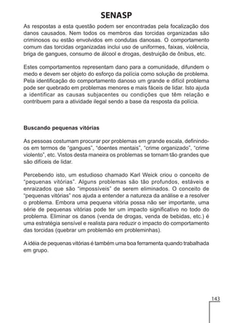 SENASP
As respostas a esta questão podem ser encontradas pela focalização dos
danos causados. Nem todos os membros das torcidas organizadas são
criminosos ou estão envolvidos em condutas danosas. O comportamento
comum das torcidas organizadas inclui uso de uniformes, faixas, violência,
briga de gangues, consumo de álcool e drogas, destruição de ônibus, etc.
Estes comportamentos representam dano para a comunidade, difundem o
medo e devem ser objeto do esforço da polícia como solução de problema.
Pela identificação do comportamento danoso um grande e difícil problema
pode ser quebrado em problemas menores e mais fáceis de lidar. Isto ajuda
a identificar as causas subjacentes ou condições que têm relação e
contribuem para a atividade ilegal sendo a base da resposta da polícia.

Buscando pequenas vitórias
As pessoas costumam procurar por problemas em grande escala, definindoos em termos de “gangues”, “doentes mentais”, “crime organizado”, “crime
violento”, etc. Vistos desta maneira os problemas se tornam tão grandes que
são difíceis de lidar.
Percebendo isto, um estudioso chamado Karl Weick criou o conceito de
“pequenas vitórias”. Alguns problemas são tão profundos, estáveis e
enraizados que são “impossíveis” de serem eliminados. O conceito de
“pequenas vitórias” nos ajuda a entender a natureza da análise e a resolver
o problema. Embora uma pequena vitória possa não ser importante, uma
série de pequenas vitórias pode ter um impacto significativo no todo do
problema. Eliminar os danos (venda de drogas, venda de bebidas, etc.) é
uma estratégia sensível e realista para reduzir o impacto do comportamento
das torcidas (quebrar um problemão em probleminhas).
A idéia de pequenas vitórias é também uma boa ferramenta quando trabalhada
em grupo.

143

 