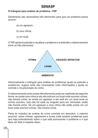 SENASP
O triângulo para análise de problema –TAP
Geralmente são necessários três elementos para que um problema possa
ocorrer:
a) um agressor;
b) uma vítima;
c) um local.
O TAP ajuda os policiais a visualizar o problema e a entender o relacionamento
entre os três elementos:

Adicionalmente o triângulo para análise de problemas ajuda os policiais a
analisá-los, sugere onde são necessárias mais informações e ajuda no
controle e na prevenção do crime.
O relacionamento entre esses três elementos pode ser explicado da seguinte
forma: se existe uma vítima e ela não está em um local onde ocorram crimes,
não haverá crime; se existe um agressor e ele está em um local onde os
crimes ocorrem, mas não há nada ou ninguém para ser vitimizado, então
não haverá crime. Se um agressor e uma vítima não estão juntos em um
local onde ocorrem crimes, não haverá crime.
Parte do trabalho de análise do crime consiste em descobrir, o máximo
possível, sobre vítimas, agressores e locais onde existem problemas para
que haja entendimento sobre o que está provocando o problema e o que
deve ser feito à respeito disso.
144

 